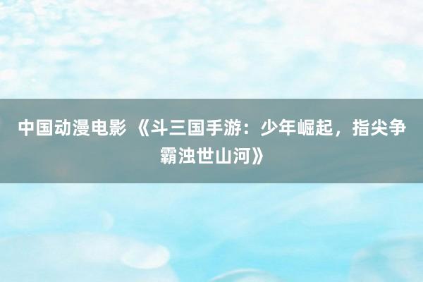 中国动漫电影 《斗三国手游：少年崛起，指尖争霸浊世山河》