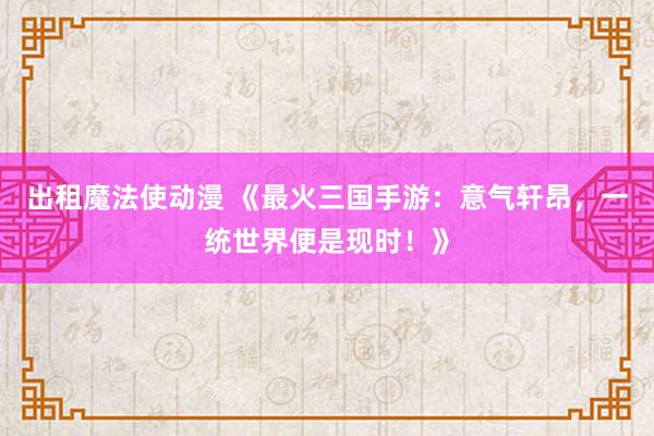 出租魔法使动漫 《最火三国手游：意气轩昂，一统世界便是现时！》