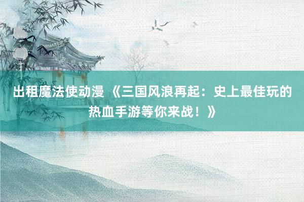 出租魔法使动漫 《三国风浪再起：史上最佳玩的热血手游等你来战！》