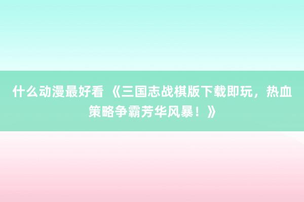 什么动漫最好看 《三国志战棋版下载即玩，热血策略争霸芳华风暴！》