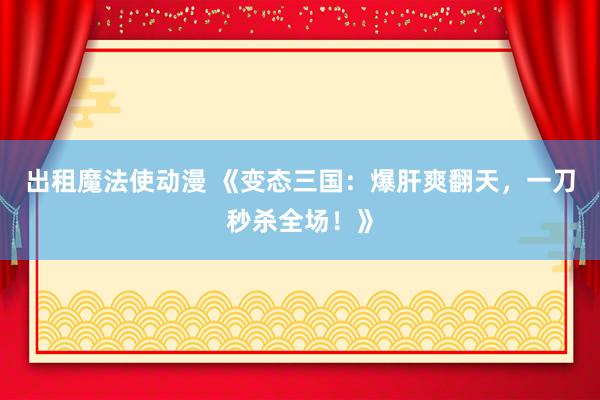 出租魔法使动漫 《变态三国：爆肝爽翻天，一刀秒杀全场！》