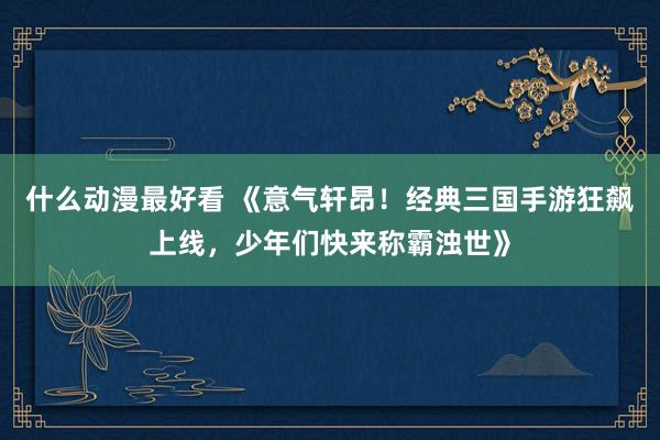 什么动漫最好看 《意气轩昂！经典三国手游狂飙上线，少年们快来称霸浊世》