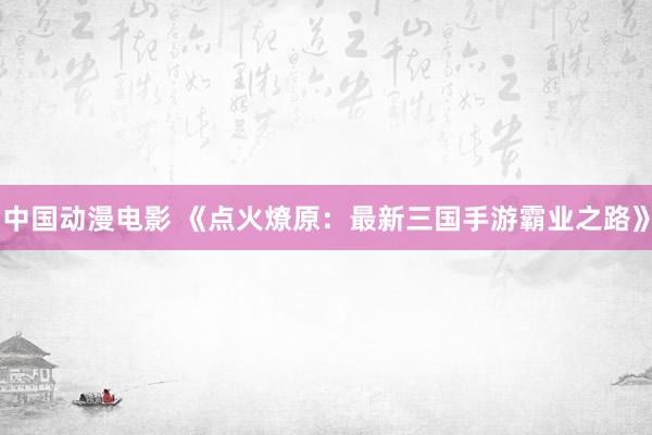 中国动漫电影 《点火燎原：最新三国手游霸业之路》