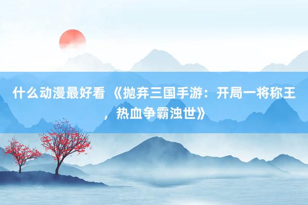 什么动漫最好看 《抛弃三国手游：开局一将称王，热血争霸浊世》