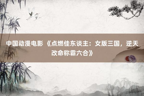 中国动漫电影 《点燃佳东谈主：女版三国，逆天改命称霸六合》