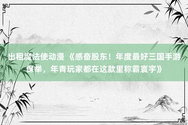 出租魔法使动漫 《感奋股东！年度最好三国手游保举，年青玩家都在这款里称霸寰宇》