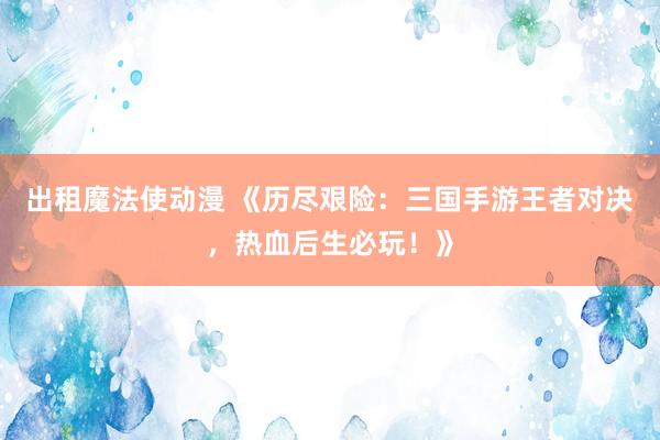 出租魔法使动漫 《历尽艰险：三国手游王者对决，热血后生必玩！》
