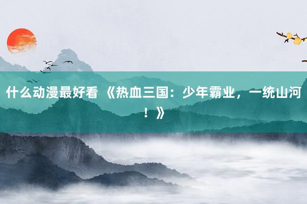 什么动漫最好看 《热血三国：少年霸业，一统山河！》