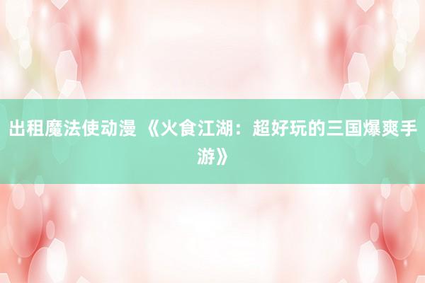 出租魔法使动漫 《火食江湖：超好玩的三国爆爽手游》