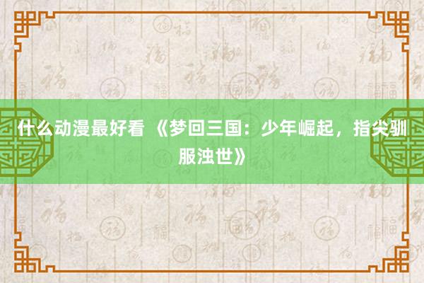 什么动漫最好看 《梦回三国：少年崛起，指尖驯服浊世》
