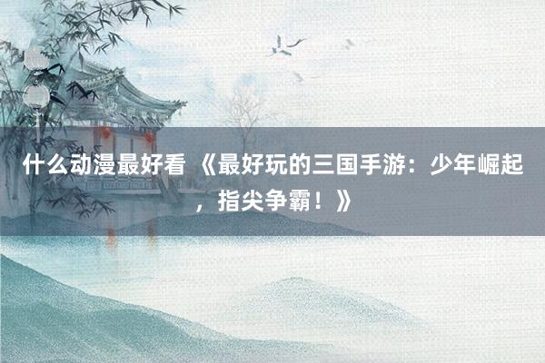 什么动漫最好看 《最好玩的三国手游：少年崛起，指尖争霸！》