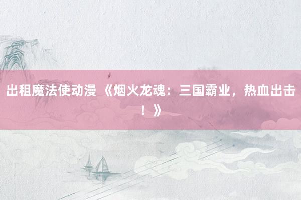 出租魔法使动漫 《烟火龙魂：三国霸业，热血出击！》