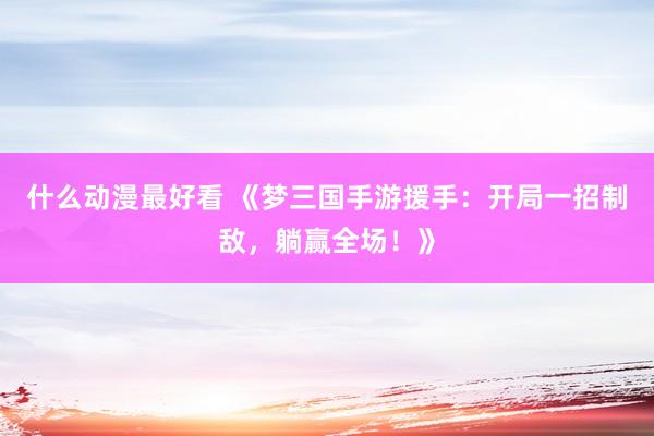 什么动漫最好看 《梦三国手游援手：开局一招制敌，躺赢全场！》