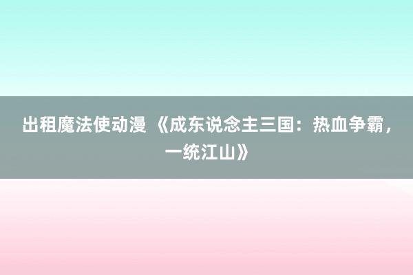 出租魔法使动漫 《成东说念主三国：热血争霸，一统江山》