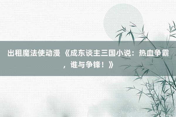 出租魔法使动漫 《成东谈主三国小说：热血争霸，谁与争锋！》