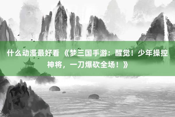 什么动漫最好看 《梦三国手游：醒觉！少年操控神将，一刀爆砍全场！》