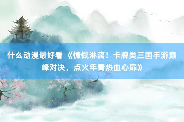 什么动漫最好看 《慷慨淋漓！卡牌类三国手游巅峰对决，点火年青热血心扉》