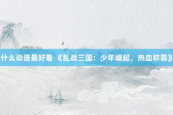 什么动漫最好看 《乱战三国：少年崛起，热血称霸》