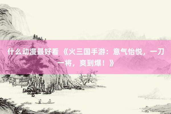 什么动漫最好看 《火三国手游：意气怡悦，一刀一将，爽到爆！》