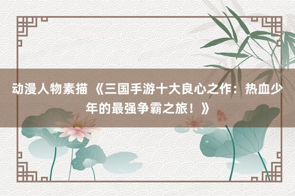 动漫人物素描 《三国手游十大良心之作：热血少年的最强争霸之旅！》