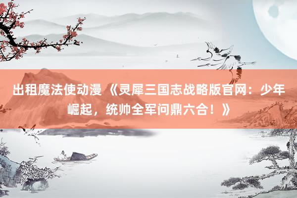 出租魔法使动漫 《灵犀三国志战略版官网：少年崛起，统帅全军问鼎六合！》