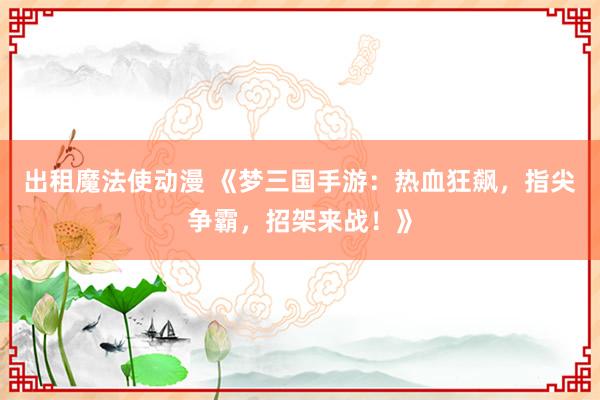 出租魔法使动漫 《梦三国手游：热血狂飙，指尖争霸，招架来战！》