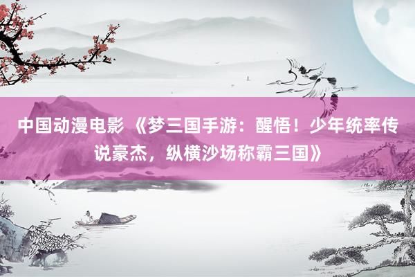 中国动漫电影 《梦三国手游：醒悟！少年统率传说豪杰，纵横沙场称霸三国》