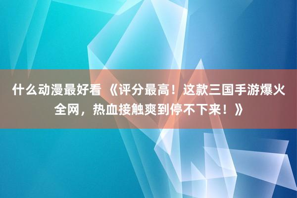 什么动漫最好看 《评分最高！这款三国手游爆火全网，热血接触爽到停不下来！》