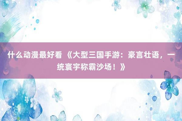 什么动漫最好看 《大型三国手游：豪言壮语，一统寰宇称霸沙场！》