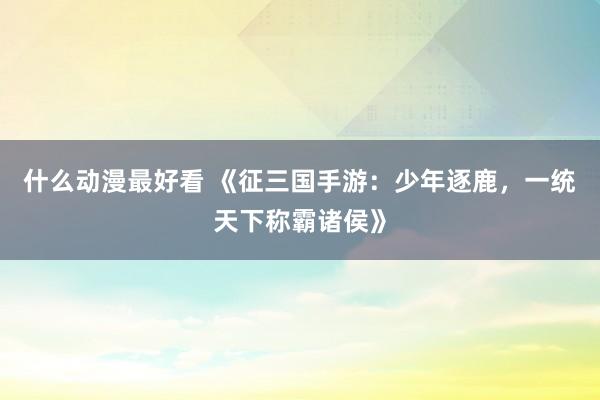 什么动漫最好看 《征三国手游：少年逐鹿，一统天下称霸诸侯》