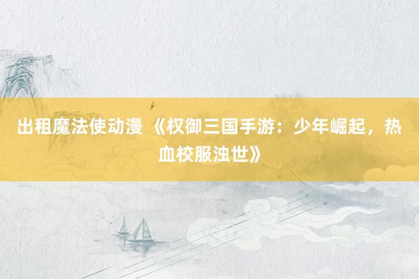 出租魔法使动漫 《权御三国手游：少年崛起，热血校服浊世》
