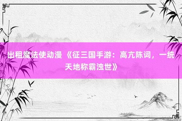 出租魔法使动漫 《征三国手游：高亢陈词，一统天地称霸浊世》