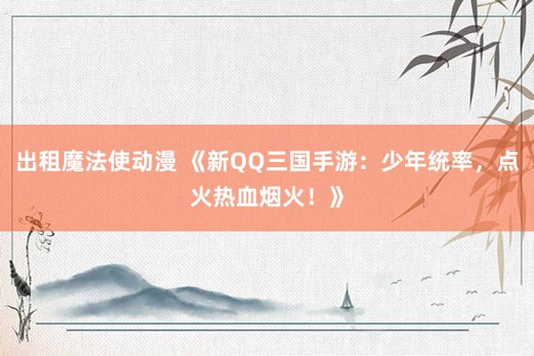 出租魔法使动漫 《新QQ三国手游：少年统率，点火热血烟火！》