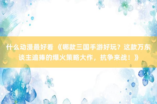 什么动漫最好看 《哪款三国手游好玩？这款万东谈主追捧的爆火策略大作，抗争来战！》