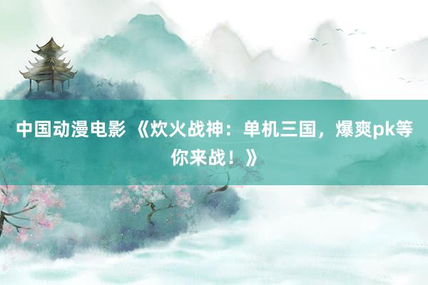 中国动漫电影 《炊火战神：单机三国，爆爽pk等你来战！》