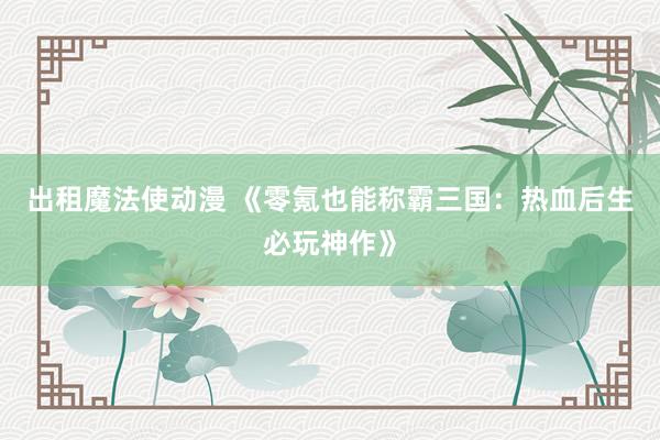 出租魔法使动漫 《零氪也能称霸三国：热血后生必玩神作》