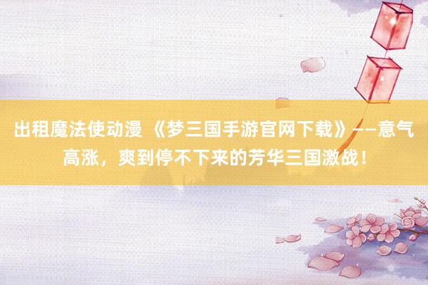 出租魔法使动漫 《梦三国手游官网下载》——意气高涨，爽到停不下来的芳华三国激战！
