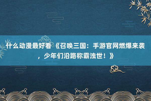 什么动漫最好看 《召唤三国：手游官网燃爆来袭，少年们沿路称霸浊世！》