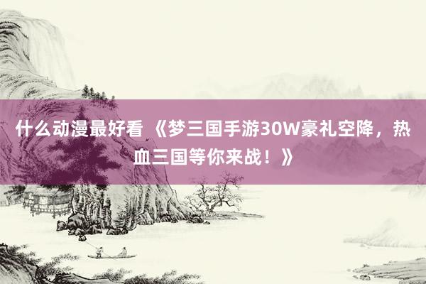 什么动漫最好看 《梦三国手游30W豪礼空降，热血三国等你来战！》
