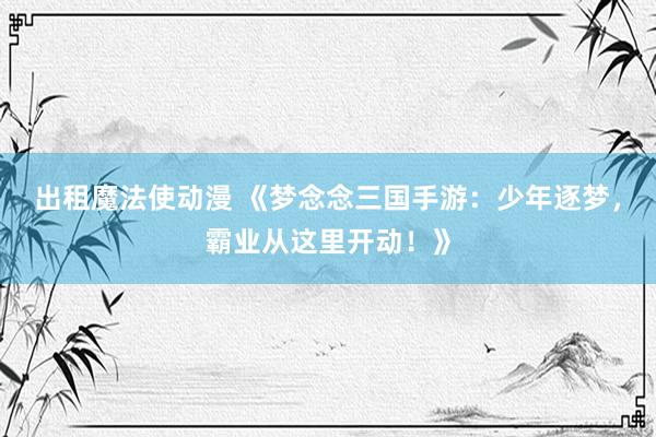 出租魔法使动漫 《梦念念三国手游：少年逐梦，霸业从这里开动！》