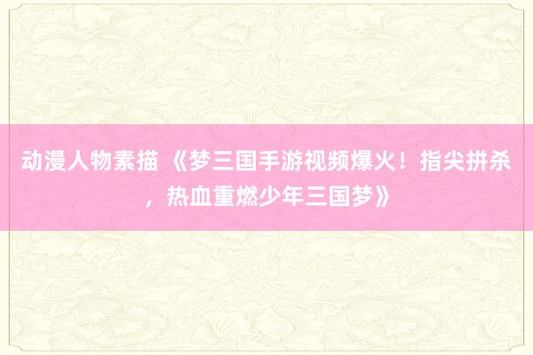 动漫人物素描 《梦三国手游视频爆火！指尖拼杀，热血重燃少年三国梦》