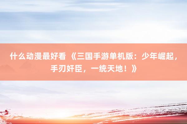 什么动漫最好看 《三国手游单机版：少年崛起，手刃奸臣，一统天地！》