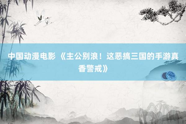 中国动漫电影 《主公别浪！这恶搞三国的手游真香警戒》