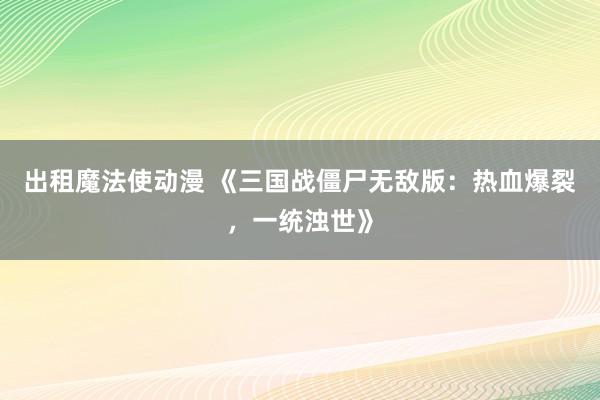 出租魔法使动漫 《三国战僵尸无敌版：热血爆裂，一统浊世》