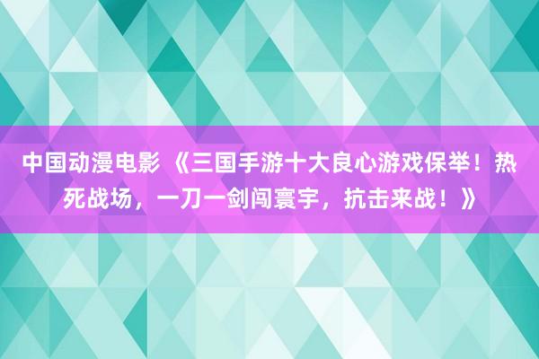 中国动漫电影 《三国手游十大良心游戏保举！热死战场，一刀一剑闯寰宇，抗击来战！》