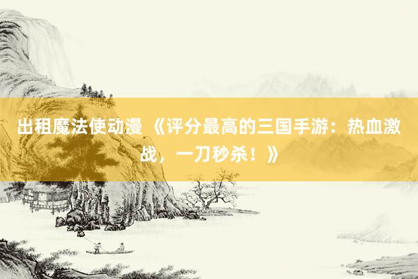 出租魔法使动漫 《评分最高的三国手游：热血激战，一刀秒杀！》
