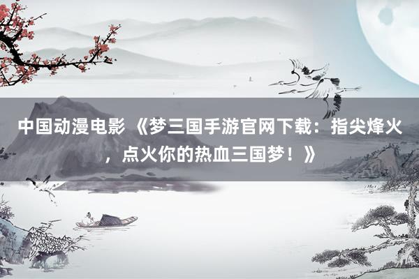 中国动漫电影 《梦三国手游官网下载：指尖烽火，点火你的热血三国梦！》