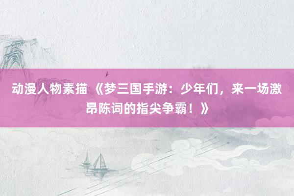 动漫人物素描 《梦三国手游：少年们，来一场激昂陈词的指尖争霸！》