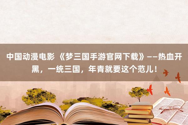 中国动漫电影 《梦三国手游官网下载》——热血开黑，一统三国，年青就要这个范儿！