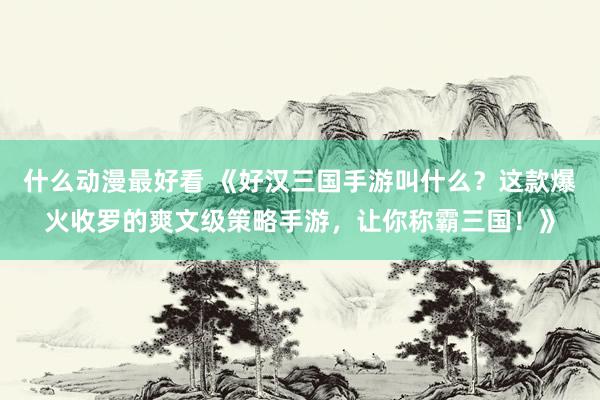 什么动漫最好看 《好汉三国手游叫什么？这款爆火收罗的爽文级策略手游，让你称霸三国！》